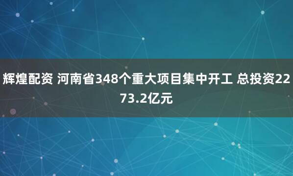 辉煌配资 河南省348个重大项目集中开工 总投资2273.2亿元
