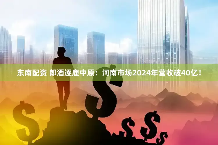 东南配资 郎酒逐鹿中原：河南市场2024年营收破40亿！
