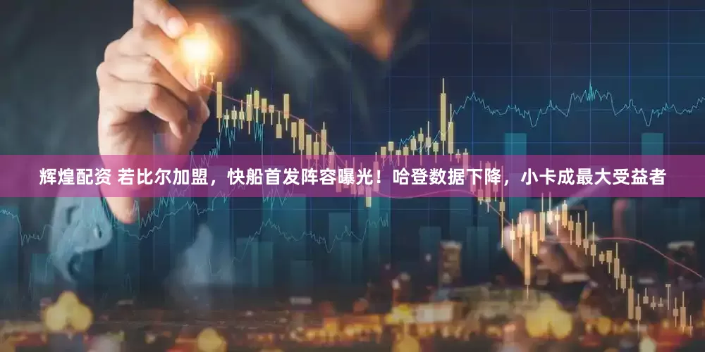 辉煌配资 若比尔加盟，快船首发阵容曝光！哈登数据下降，小卡成最大受益者