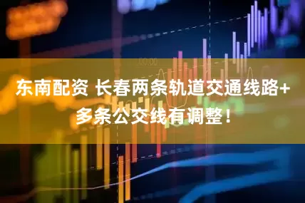 东南配资 长春两条轨道交通线路+多条公交线有调整！