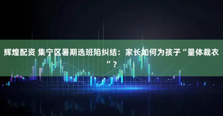 辉煌配资 集宁区暑期选班陷纠结：家长如何为孩子“量体裁衣”？