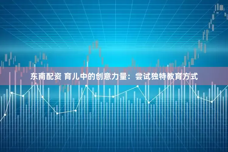东南配资 育儿中的创意力量：尝试独特教育方式