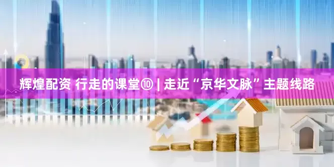辉煌配资 行走的课堂⑩ | 走近“京华文脉”主题线路