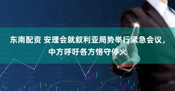 东南配资 安理会就叙利亚局势举行紧急会议，中方呼吁各方恪守停火