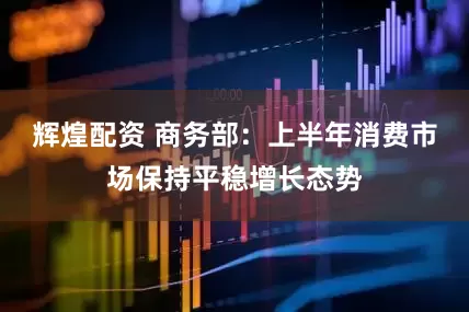 辉煌配资 商务部：上半年消费市场保持平稳增长态势