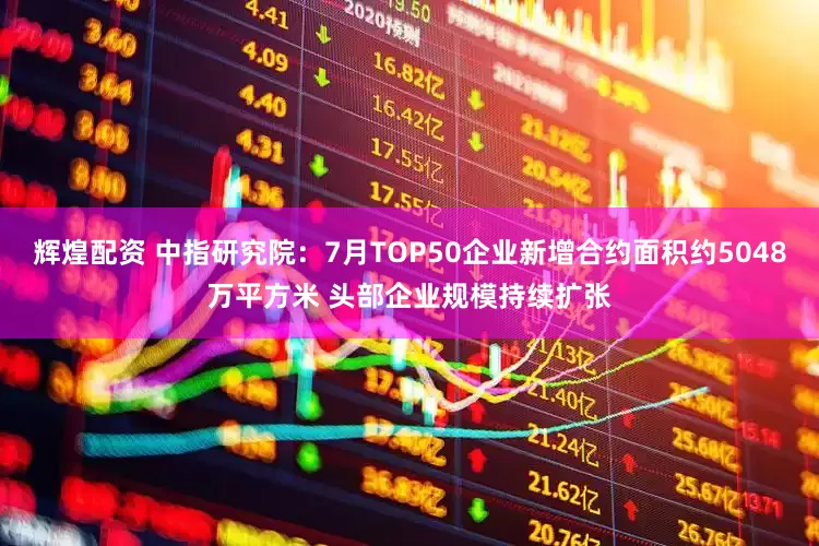 辉煌配资 中指研究院：7月TOP50企业新增合约面积约5048万平方米 头部企业规模持续扩张