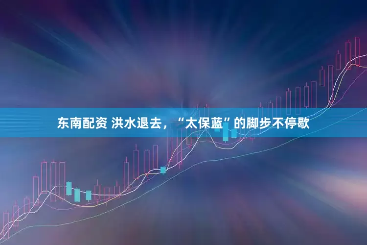 东南配资 洪水退去，“太保蓝”的脚步不停歇