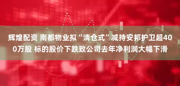 辉煌配资 南都物业拟“清仓式”减持安邦护卫超400万股 标的股价下跌致公司去年净利润大幅下滑