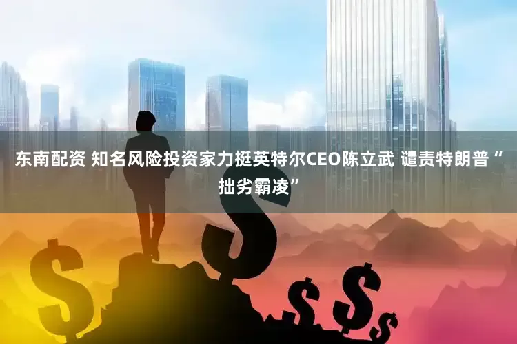东南配资 知名风险投资家力挺英特尔CEO陈立武 谴责特朗普“拙劣霸凌”