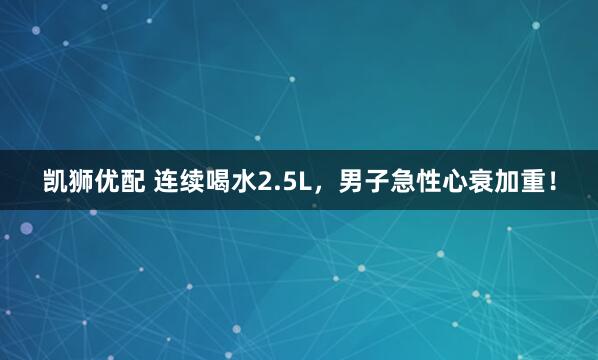 凯狮优配 连续喝水2.5L，男子急性心衰加重！