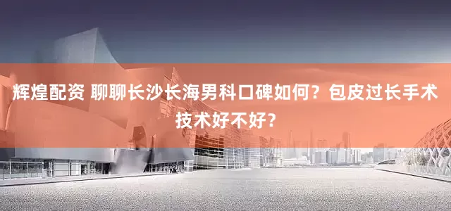 辉煌配资 聊聊长沙长海男科口碑如何？包皮过长手术技术好不好？